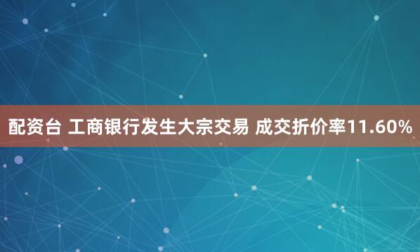 配资台 工商银行发生大宗交易 成交折价率11.60%