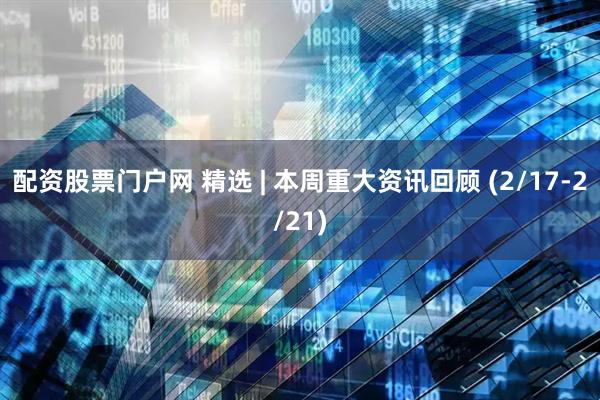 配资股票门户网 精选 | 本周重大资讯回顾 (2/17-2/21)
