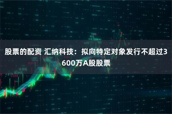 股票的配资 汇纳科技：拟向特定对象发行不超过3600万A股股票