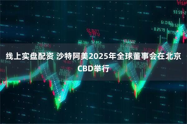 线上实盘配资 沙特阿美2025年全球董事会在北京CBD举行