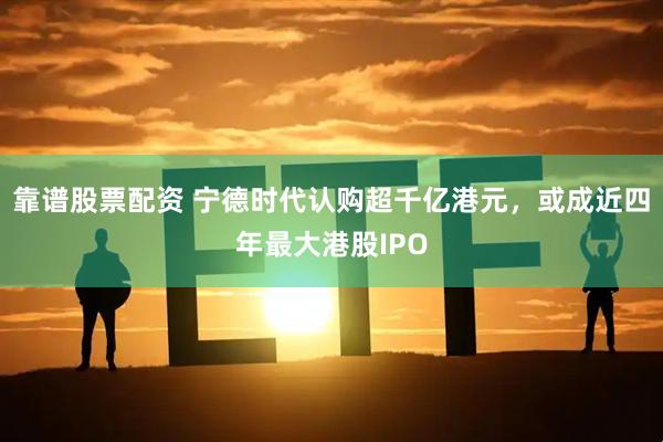 靠谱股票配资 宁德时代认购超千亿港元，或成近四年最大港股IPO