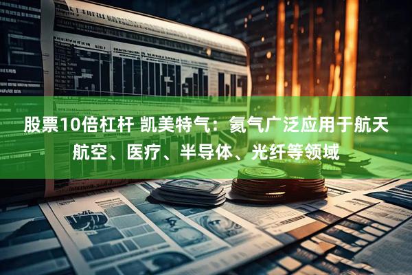 股票10倍杠杆 凯美特气：氦气广泛应用于航天航空、医疗、半导体、光纤等领域