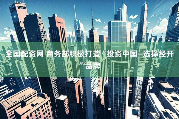 全国配资网 商务部积极打造“投资中国—选择经开”品牌