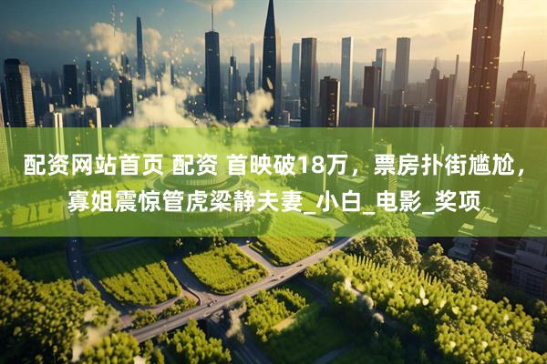 配资网站首页 配资 首映破18万，票房扑街尴尬，寡姐震惊管虎梁静夫妻_小白_电影_奖项