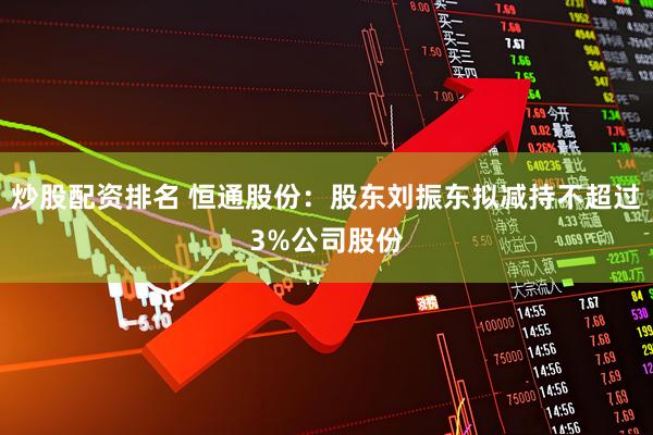 炒股配资排名 恒通股份：股东刘振东拟减持不超过3%公司股份