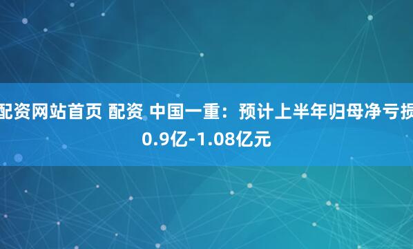 配资网站首页 配资 中国一重：预计上半年归母净亏损0.9亿-1.08亿元