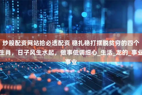 炒股配资网站拾必选配资 稳扎稳打摆脱贫穷的四个生肖，日子风生水起，做事低调细心_生活_龙的_事业