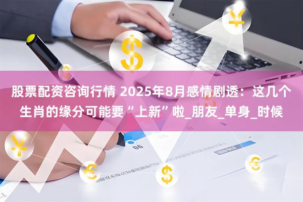 股票配资咨询行情 2025年8月感情剧透：这几个生肖的缘分可能要“上新”啦_朋友_单身_时候