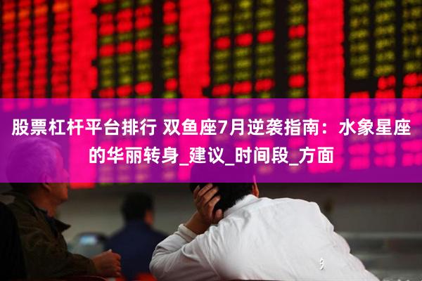股票杠杆平台排行 双鱼座7月逆袭指南：水象星座的华丽转身_建议_时间段_方面