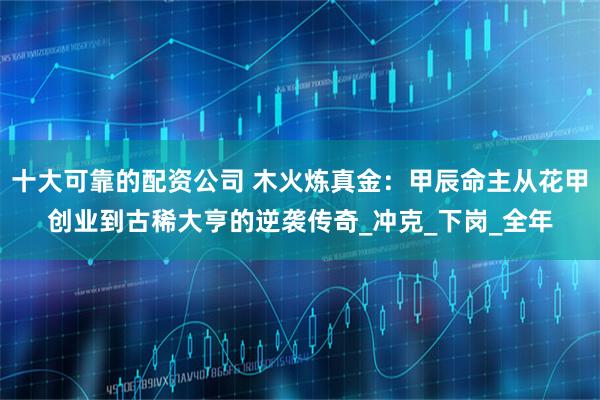 十大可靠的配资公司 木火炼真金：甲辰命主从花甲创业到古稀大亨的逆袭传奇_冲克_下岗_全年