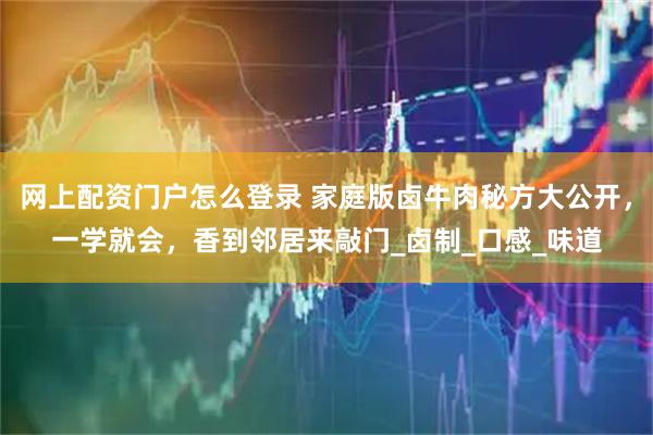 网上配资门户怎么登录 家庭版卤牛肉秘方大公开，一学就会，香到邻居来敲门_卤制_口感_味道