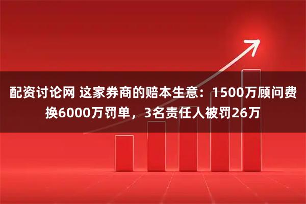 配资讨论网 这家券商的赔本生意：1500万顾问费换6000万罚单，3名责任人被罚26万