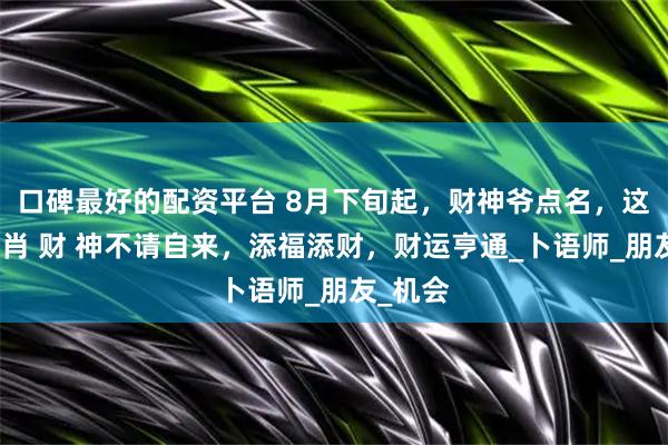 口碑最好的配资平台 8月下旬起，财神爷点名，这四个生肖 财 神不请自来，添福添财，财运亨通_卜语师_朋友_机会
