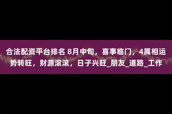 合法配资平台排名 8月中旬，喜事临门，4属相运势转旺，财源滚滚，日子兴旺_朋友_道路_工作