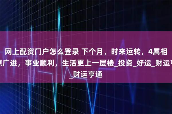 网上配资门户怎么登录 下个月，时来运转，4属相财源广进，事业顺利，生活更上一层楼_投资_好运_财运亨通