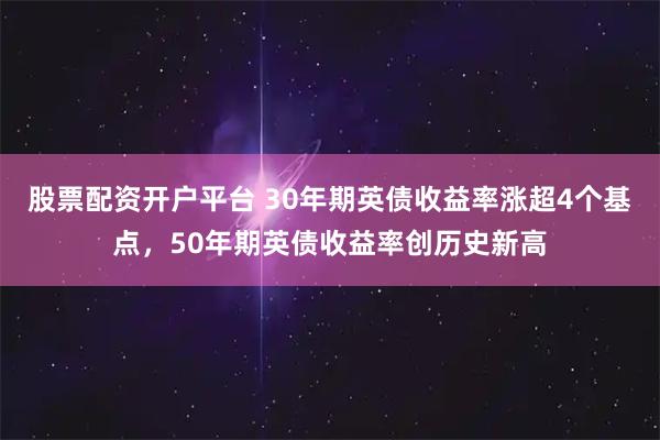 股票配资开户平台 30年期英债收益率涨超4个基点，50年期英债收益率创历史新高