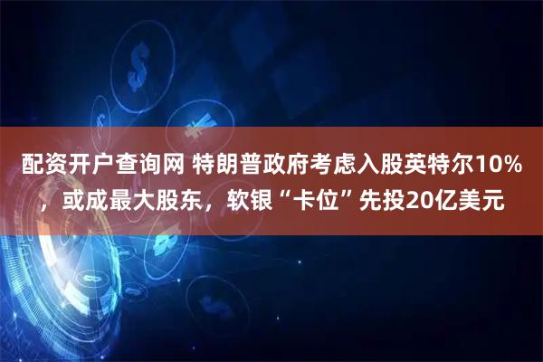 配资开户查询网 特朗普政府考虑入股英特尔10%，或成最大股东，软银“卡位”先投20亿美元