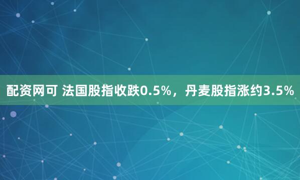配资网可 法国股指收跌0.5%，丹麦股指涨约3.5%