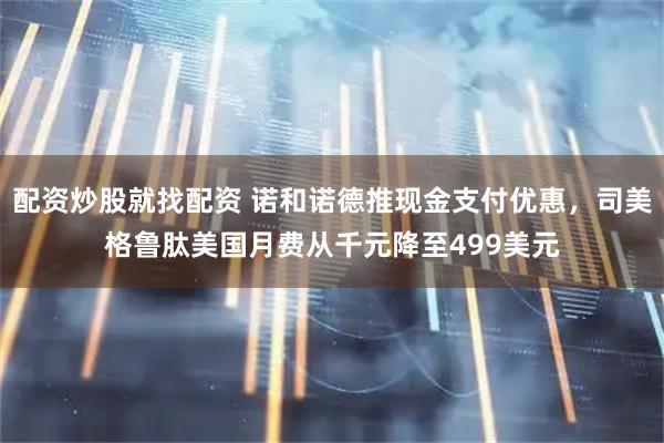 配资炒股就找配资 诺和诺德推现金支付优惠，司美格鲁肽美国月费从千元降至499美元