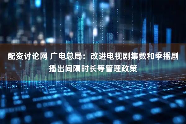 配资讨论网 广电总局：改进电视剧集数和季播剧播出间隔时长等管理政策