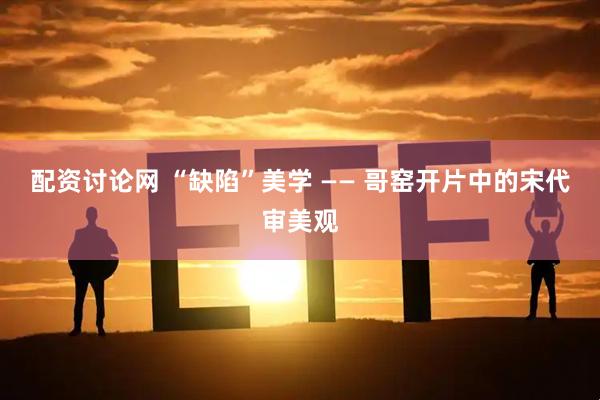 配资讨论网 “缺陷”美学 —— 哥窑开片中的宋代审美观