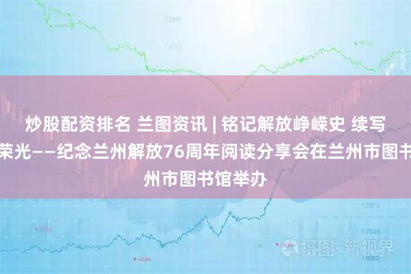 炒股配资排名 兰图资讯 | 铭记解放峥嵘史 续写兰州新荣光——纪念兰州解放76周年阅读分享会在兰州市图书馆举办