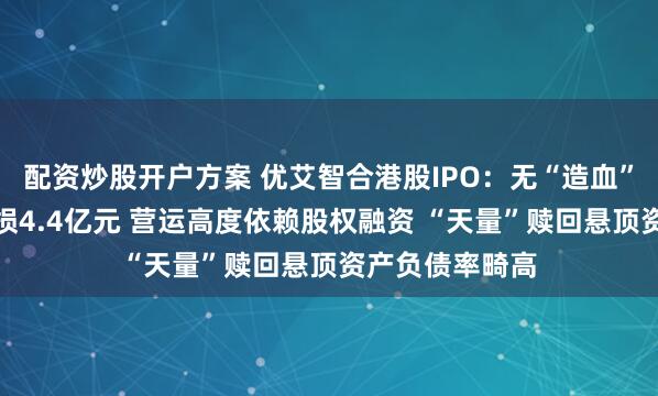 配资炒股开户方案 优艾智合港股IPO:无“造血”能力累计净亏损4.4亿元 营运高度依赖股权融资 “天量”赎回悬顶资产负债率畸高