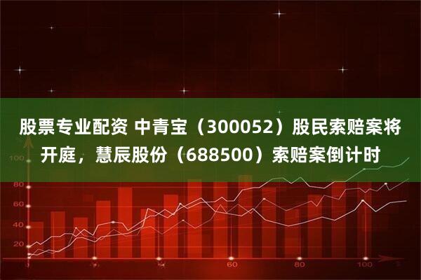 股票专业配资 中青宝(300052)股民索赔案将开庭,慧辰股份(688500)索赔案倒计时