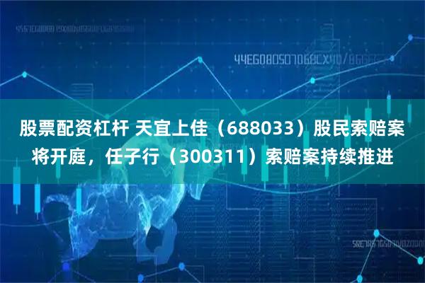 股票配资杠杆 天宜上佳(688033)股民索赔案将开庭,任子行(300311)索赔案持续推进