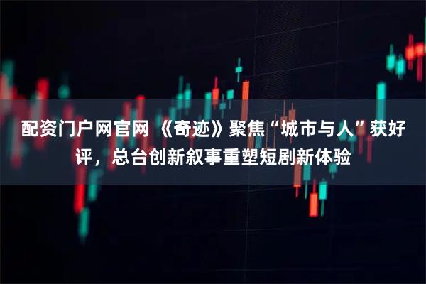 配资门户网官网 《奇迹》聚焦“城市与人”获好评，总台创新叙事重塑短剧新体验