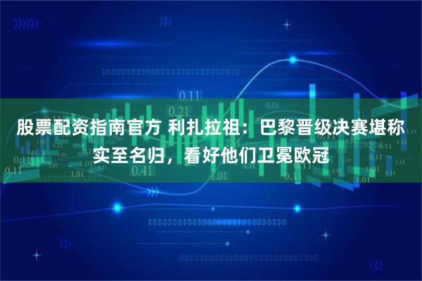 股票配资指南官方 利扎拉祖：巴黎晋级决赛堪称实至名归，看好他们卫冕欧冠