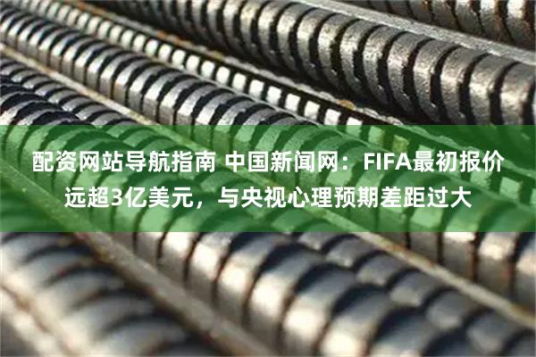 配资网站导航指南 中国新闻网：FIFA最初报价远超3亿美元，与央视心理预期差距过大