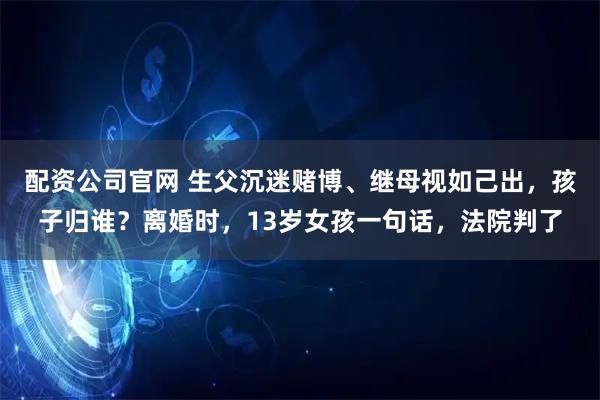 配资公司官网 生父沉迷赌博、继母视如己出，孩子归谁？离婚时，13岁女孩一句话，法院判了