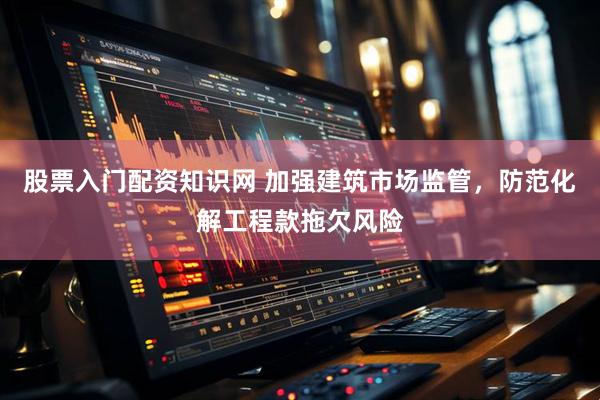 股票入门配资知识网 加强建筑市场监管,防范化解工程款拖欠风险