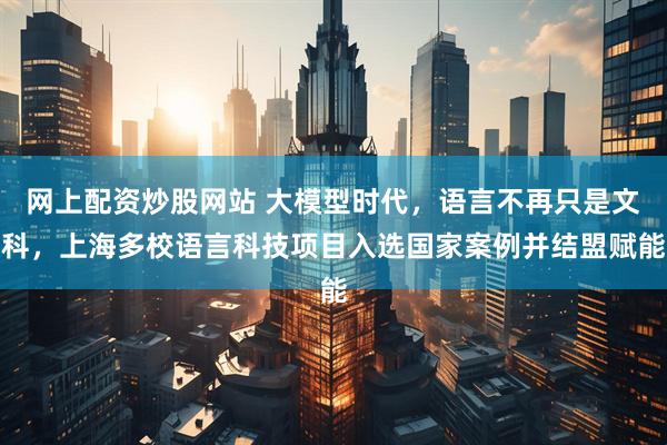 网上配资炒股网站 大模型时代，语言不再只是文科，上海多校语言科技项目入选国家案例并结盟赋能